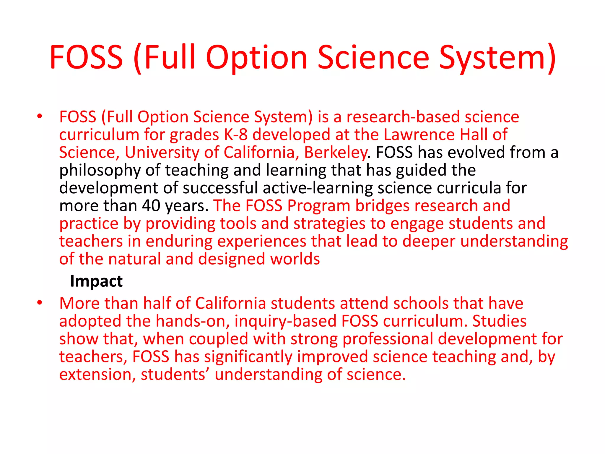 FOSS (Full Option Science System)
• FOSS (Full Option Science System) is a research-based science
curriculum for grades K-8 developed at the Lawrence Hall of
Science, University of California, Berkeley. FOSS has evolved from a
philosophy of teaching and learning that has guided the
development of successful active-learning science curricula for
more than 40 years. The FOSS Program bridges research and
practice by providing tools and strategies to engage students and
teachers in enduring experiences that lead to deeper understanding
of the natural and designed worlds
Impact
• More than half of California students attend schools that have
adopted the hands-on, inquiry-based FOSS curriculum. Studies
show that, when coupled with strong professional development for
teachers, FOSS has significantly improved science teaching and, by
extension, students’ understanding of science.
 
