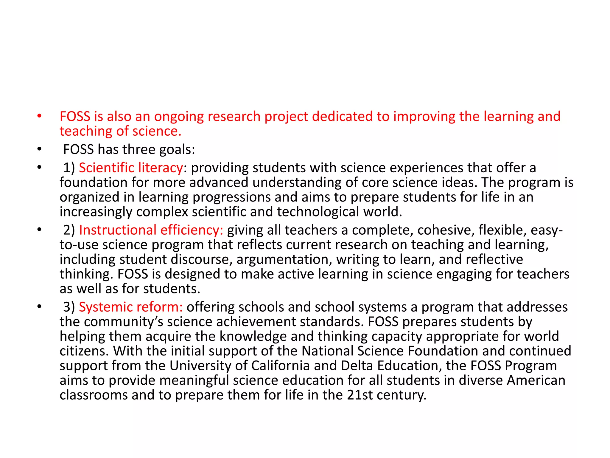 • FOSS is also an ongoing research project dedicated to improving the learning and
teaching of science.
• FOSS has three goals:
• 1) Scientific literacy: providing students with science experiences that offer a
foundation for more advanced understanding of core science ideas. The program is
organized in learning progressions and aims to prepare students for life in an
increasingly complex scientific and technological world.
• 2) Instructional efficiency: giving all teachers a complete, cohesive, flexible, easy-
to-use science program that reflects current research on teaching and learning,
including student discourse, argumentation, writing to learn, and reflective
thinking. FOSS is designed to make active learning in science engaging for teachers
as well as for students.
• 3) Systemic reform: offering schools and school systems a program that addresses
the community’s science achievement standards. FOSS prepares students by
helping them acquire the knowledge and thinking capacity appropriate for world
citizens. With the initial support of the National Science Foundation and continued
support from the University of California and Delta Education, the FOSS Program
aims to provide meaningful science education for all students in diverse American
classrooms and to prepare them for life in the 21st century.
 