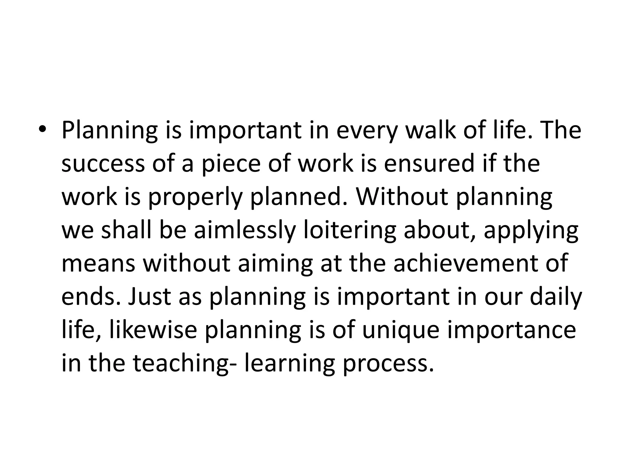 • Planning is important in every walk of life. The
success of a piece of work is ensured if the
work is properly planned. Without planning
we shall be aimlessly loitering about, applying
means without aiming at the achievement of
ends. Just as planning is important in our daily
life, likewise planning is of unique importance
in the teaching- learning process.
 