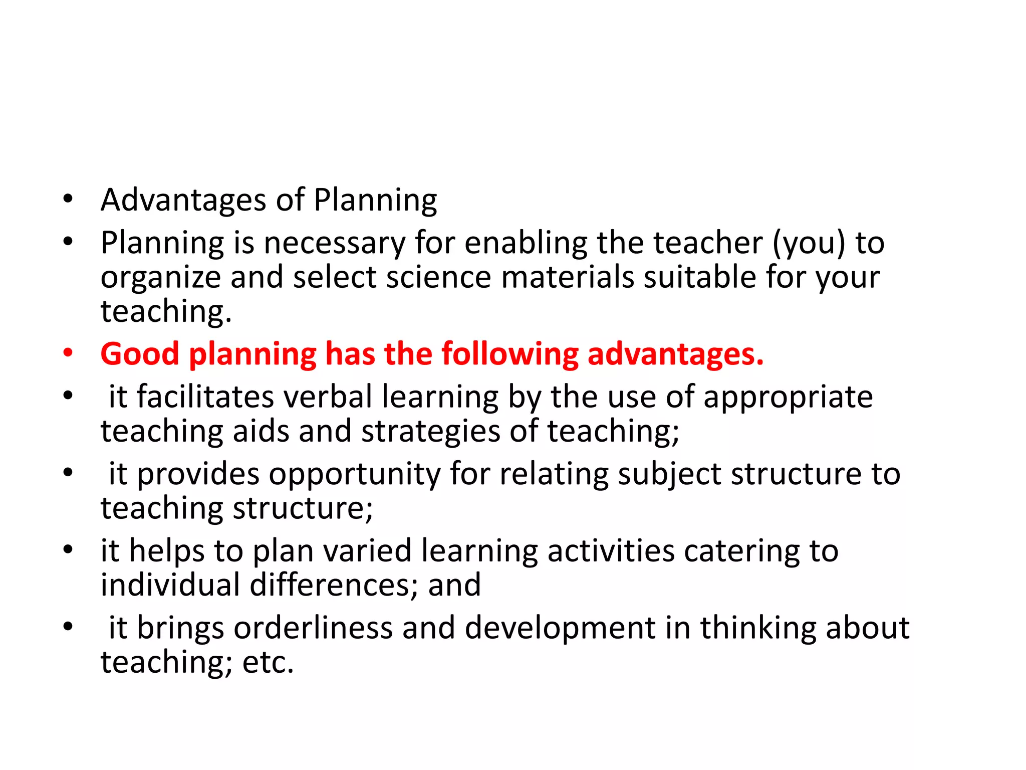 • Advantages of Planning
• Planning is necessary for enabling the teacher (you) to
organize and select science materials suitable for your
teaching.
• Good planning has the following advantages.
• it facilitates verbal learning by the use of appropriate
teaching aids and strategies of teaching;
• it provides opportunity for relating subject structure to
teaching structure;
• it helps to plan varied learning activities catering to
individual differences; and
• it brings orderliness and development in thinking about
teaching; etc.
 