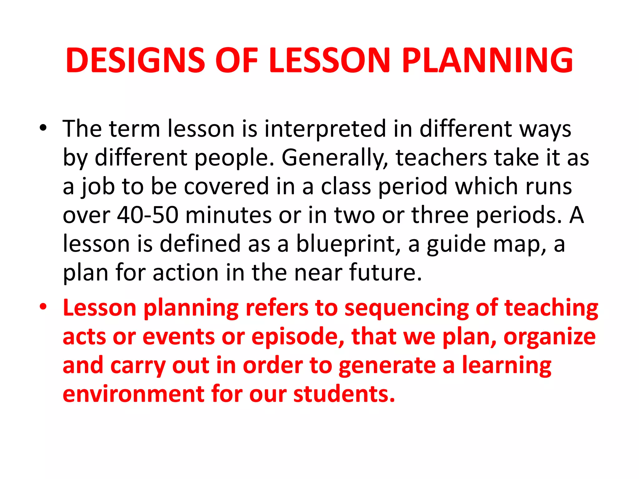 DESIGNS OF LESSON PLANNING
• The term lesson is interpreted in different ways
by different people. Generally, teachers take it as
a job to be covered in a class period which runs
over 40-50 minutes or in two or three periods. A
lesson is defined as a blueprint, a guide map, a
plan for action in the near future.
• Lesson planning refers to sequencing of teaching
acts or events or episode, that we plan, organize
and carry out in order to generate a learning
environment for our students.
 