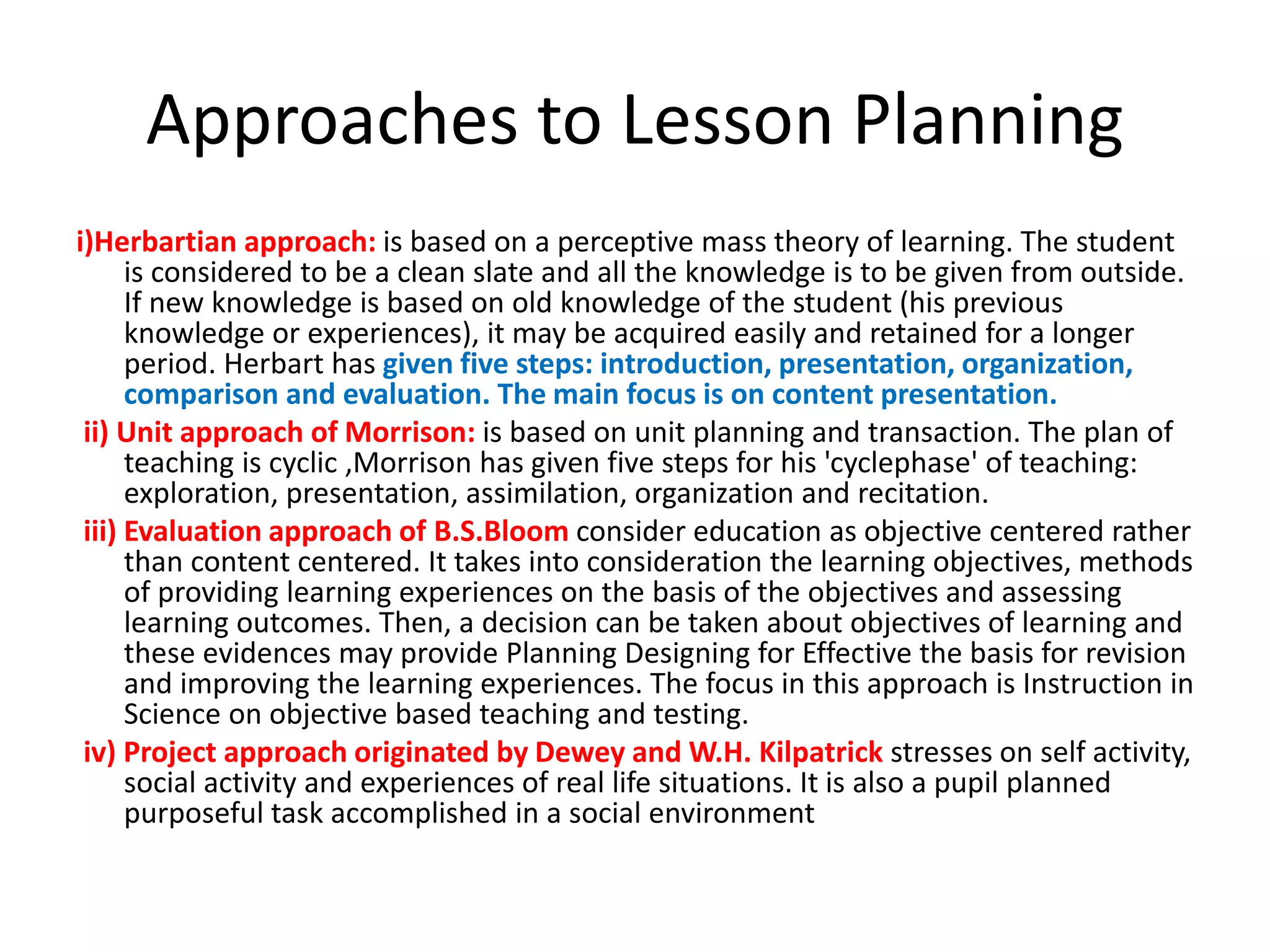 Approaches to Lesson Planning
i)Herbartian approach: is based on a perceptive mass theory of learning. The student
is considered to be a clean slate and all the knowledge is to be given from outside.
If new knowledge is based on old knowledge of the student (his previous
knowledge or experiences), it may be acquired easily and retained for a longer
period. Herbart has given five steps: introduction, presentation, organization,
comparison and evaluation. The main focus is on content presentation.
ii) Unit approach of Morrison: is based on unit planning and transaction. The plan of
teaching is cyclic ,Morrison has given five steps for his 'cyclephase' of teaching:
exploration, presentation, assimilation, organization and recitation.
iii) Evaluation approach of B.S.Bloom consider education as objective centered rather
than content centered. It takes into consideration the learning objectives, methods
of providing learning experiences on the basis of the objectives and assessing
learning outcomes. Then, a decision can be taken about objectives of learning and
these evidences may provide Planning Designing for Effective the basis for revision
and improving the learning experiences. The focus in this approach is Instruction in
Science on objective based teaching and testing.
iv) Project approach originated by Dewey and W.H. Kilpatrick stresses on self activity,
social activity and experiences of real life situations. It is also a pupil planned
purposeful task accomplished in a social environment
 