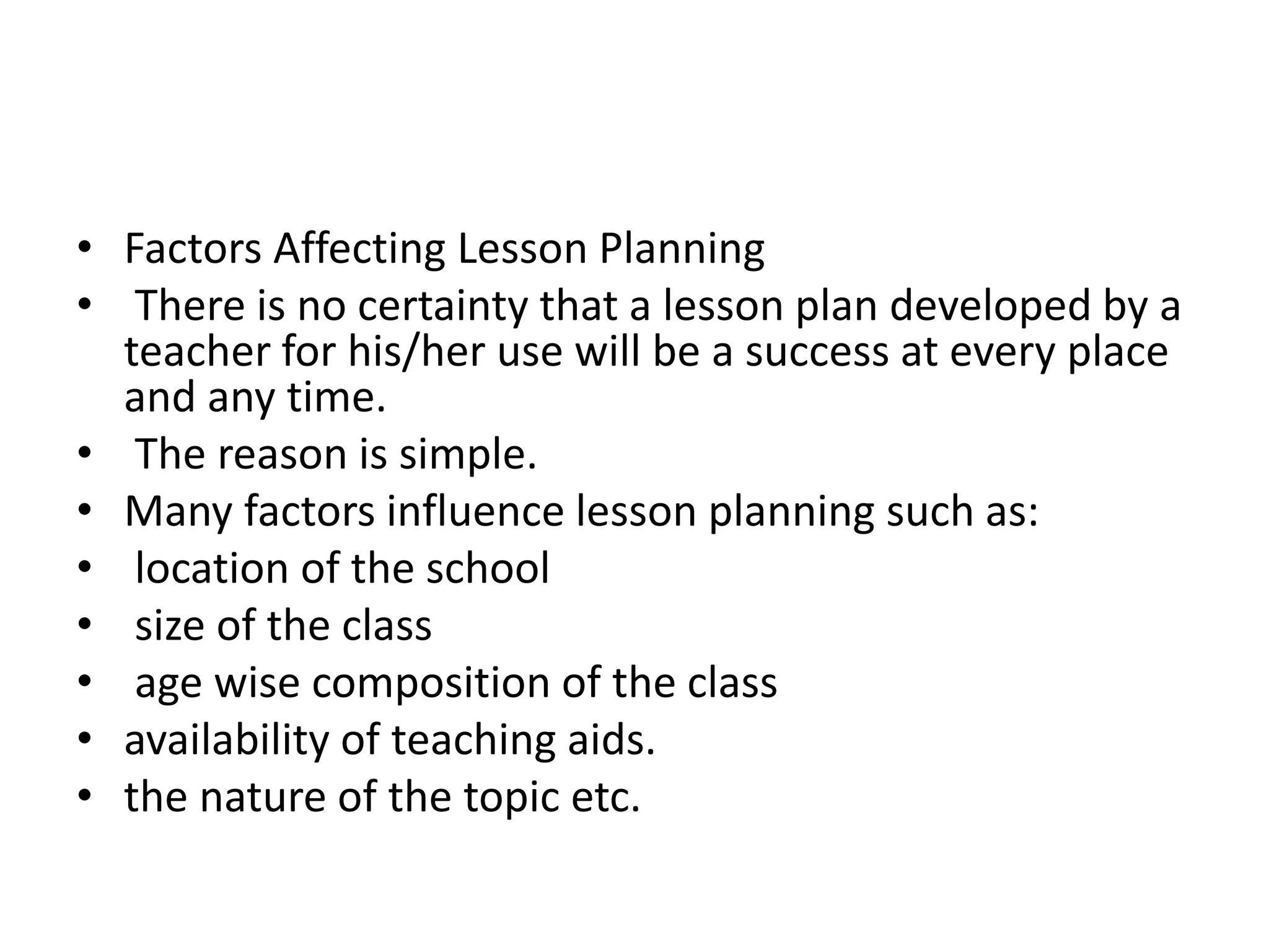 • Factors Affecting Lesson Planning
• There is no certainty that a lesson plan developed by a
teacher for his/her use will be a success at every place
and any time.
• The reason is simple.
• Many factors influence lesson planning such as:
• location of the school
• size of the class
• age wise composition of the class
• availability of teaching aids.
• the nature of the topic etc.
 