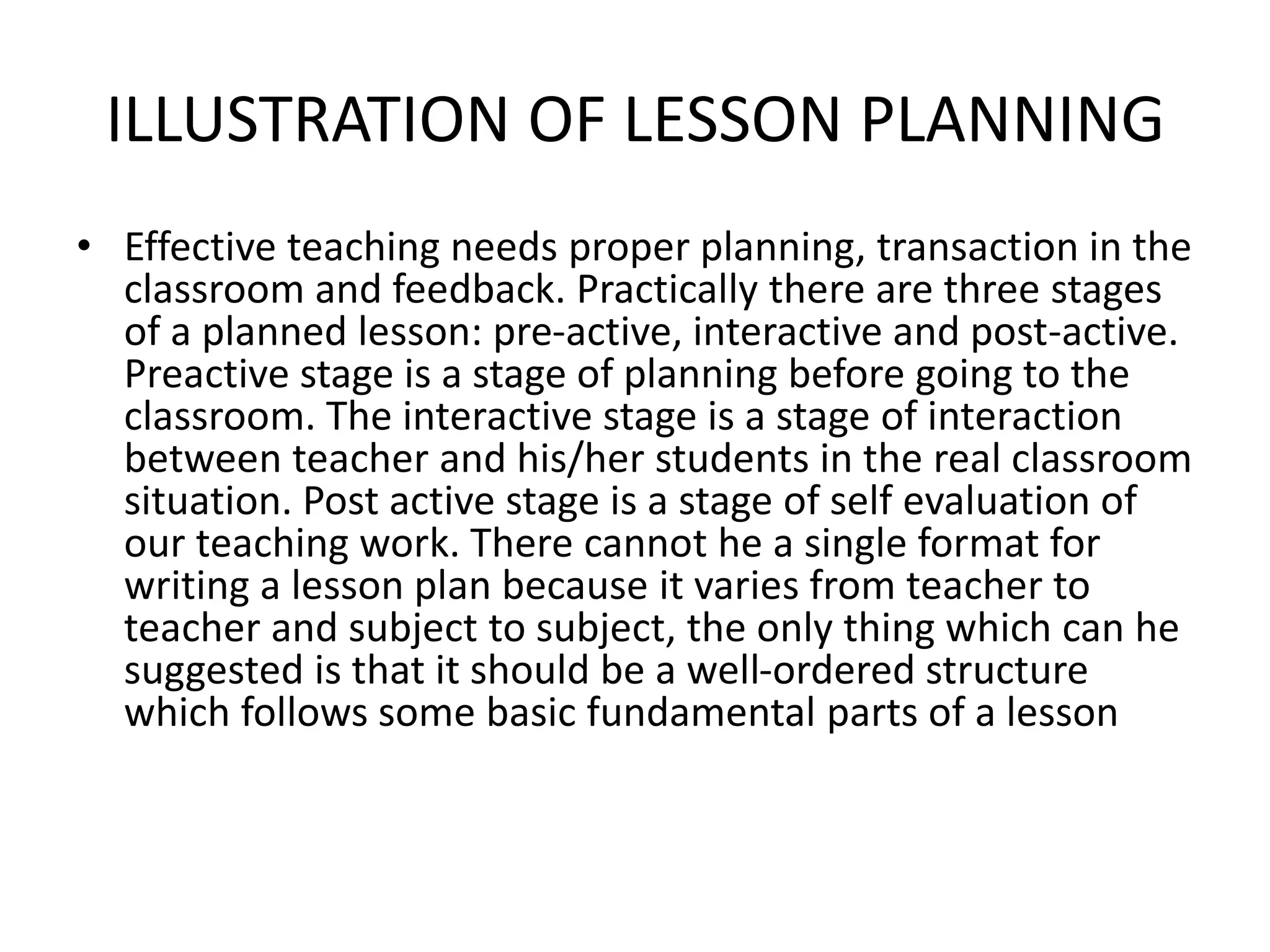 ILLUSTRATION OF LESSON PLANNING
• Effective teaching needs proper planning, transaction in the
classroom and feedback. Practically there are three stages
of a planned lesson: pre-active, interactive and post-active.
Preactive stage is a stage of planning before going to the
classroom. The interactive stage is a stage of interaction
between teacher and his/her students in the real classroom
situation. Post active stage is a stage of self evaluation of
our teaching work. There cannot he a single format for
writing a lesson plan because it varies from teacher to
teacher and subject to subject, the only thing which can he
suggested is that it should be a well-ordered structure
which follows some basic fundamental parts of a lesson
 