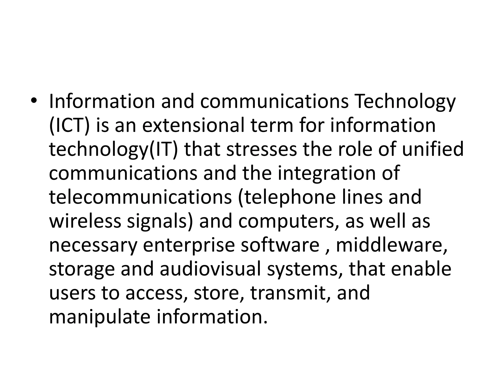 • Information and communications Technology
(ICT) is an extensional term for information
technology(IT) that stresses the role of unified
communications and the integration of
telecommunications (telephone lines and
wireless signals) and computers, as well as
necessary enterprise software , middleware,
storage and audiovisual systems, that enable
users to access, store, transmit, and
manipulate information.
 