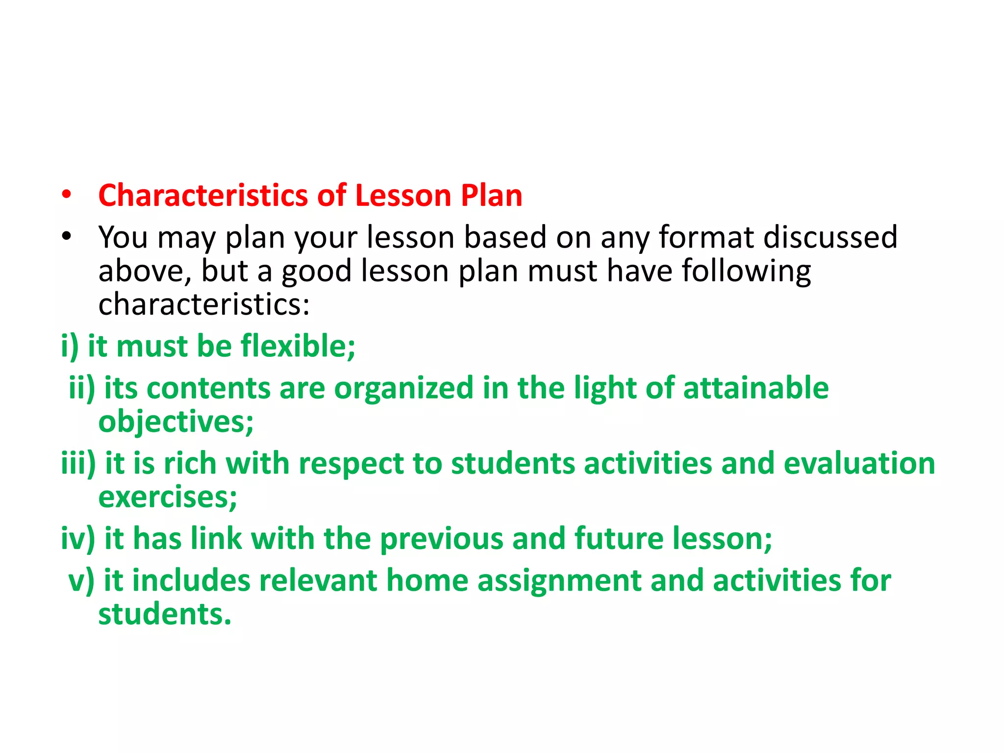 • Characteristics of Lesson Plan
• You may plan your lesson based on any format discussed
above, but a good lesson plan must have following
characteristics:
i) it must be flexible;
ii) its contents are organized in the light of attainable
objectives;
iii) it is rich with respect to students activities and evaluation
exercises;
iv) it has link with the previous and future lesson;
v) it includes relevant home assignment and activities for
students.
 