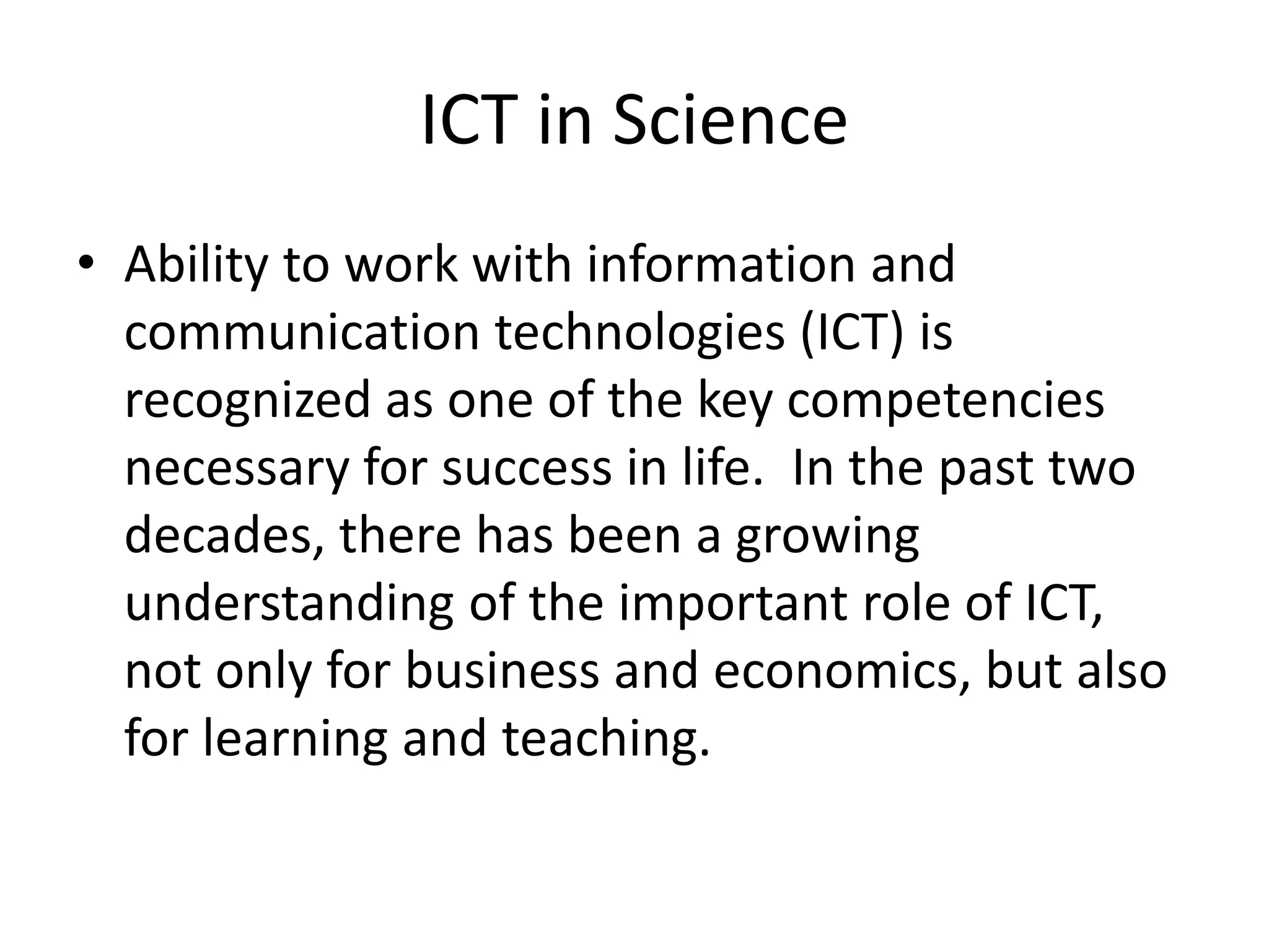 ICT in Science
• Ability to work with information and
communication technologies (ICT) is
recognized as one of the key competencies
necessary for success in life. In the past two
decades, there has been a growing
understanding of the important role of ICT,
not only for business and economics, but also
for learning and teaching.
 