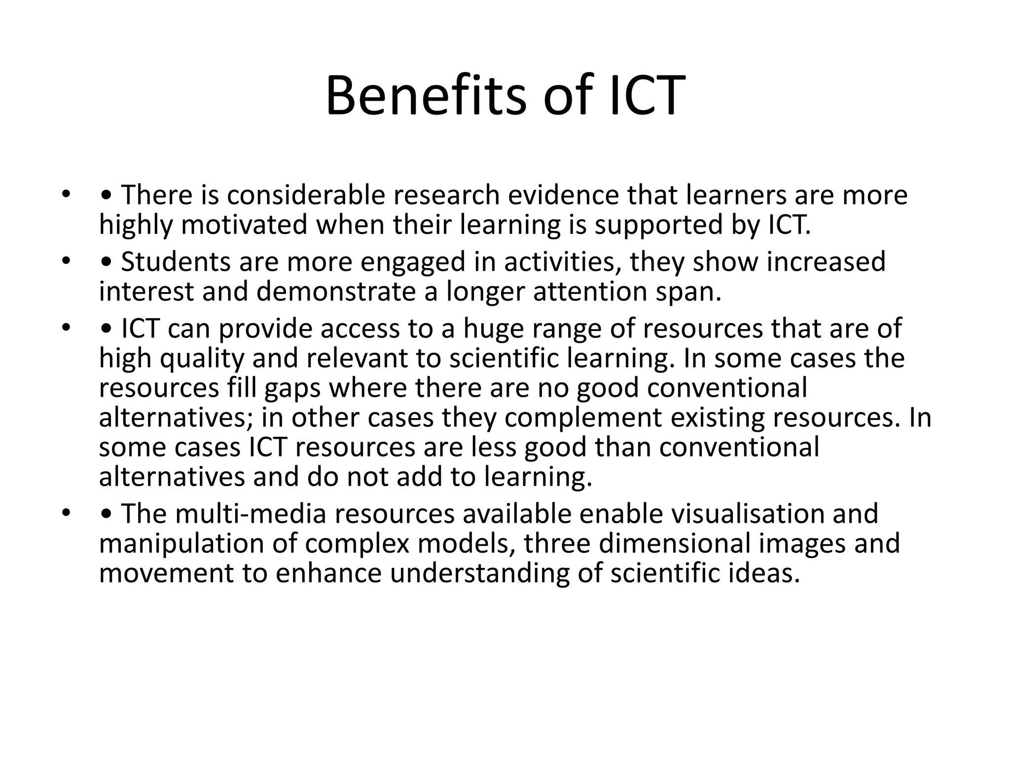 Benefits of ICT
• • There is considerable research evidence that learners are more
highly motivated when their learning is supported by ICT.
• • Students are more engaged in activities, they show increased
interest and demonstrate a longer attention span.
• • ICT can provide access to a huge range of resources that are of
high quality and relevant to scientific learning. In some cases the
resources fill gaps where there are no good conventional
alternatives; in other cases they complement existing resources. In
some cases ICT resources are less good than conventional
alternatives and do not add to learning.
• • The multi-media resources available enable visualisation and
manipulation of complex models, three dimensional images and
movement to enhance understanding of scientific ideas.
 
