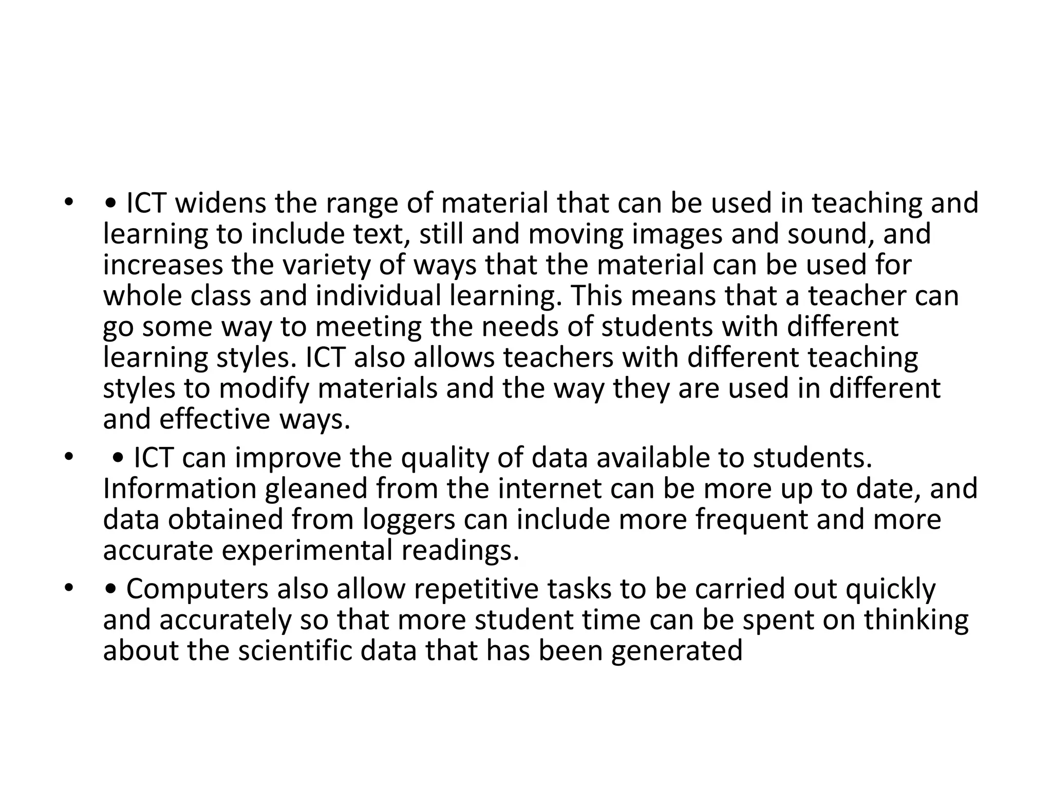 • • ICT widens the range of material that can be used in teaching and
learning to include text, still and moving images and sound, and
increases the variety of ways that the material can be used for
whole class and individual learning. This means that a teacher can
go some way to meeting the needs of students with different
learning styles. ICT also allows teachers with different teaching
styles to modify materials and the way they are used in different
and effective ways.
• • ICT can improve the quality of data available to students.
Information gleaned from the internet can be more up to date, and
data obtained from loggers can include more frequent and more
accurate experimental readings.
• • Computers also allow repetitive tasks to be carried out quickly
and accurately so that more student time can be spent on thinking
about the scientific data that has been generated
 