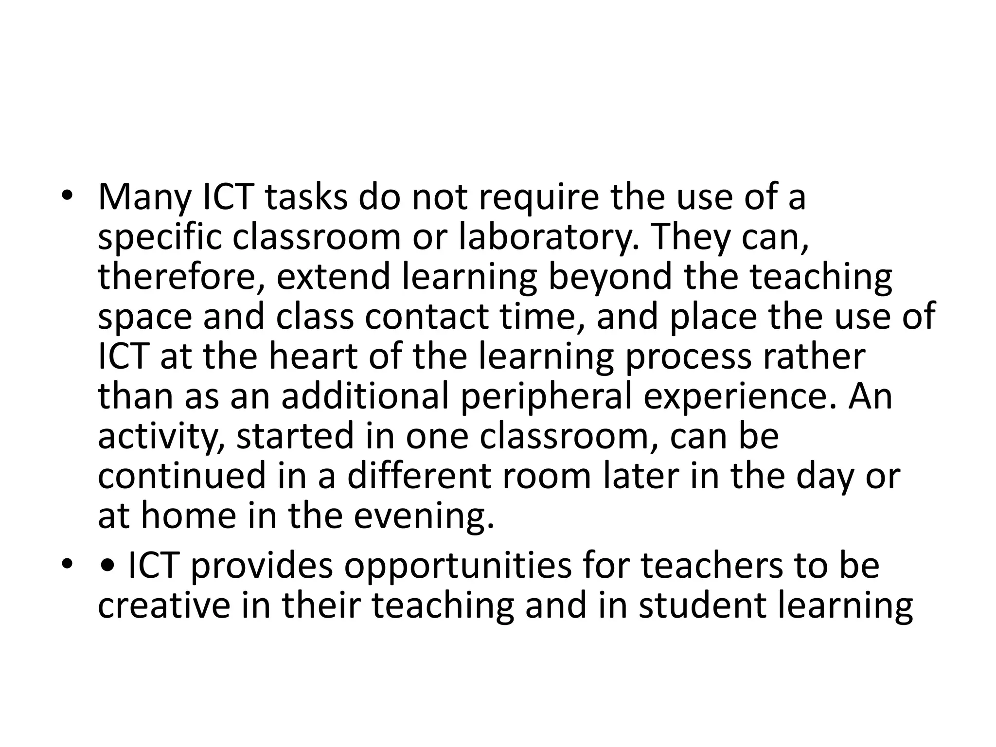• Many ICT tasks do not require the use of a
specific classroom or laboratory. They can,
therefore, extend learning beyond the teaching
space and class contact time, and place the use of
ICT at the heart of the learning process rather
than as an additional peripheral experience. An
activity, started in one classroom, can be
continued in a different room later in the day or
at home in the evening.
• • ICT provides opportunities for teachers to be
creative in their teaching and in student learning
 