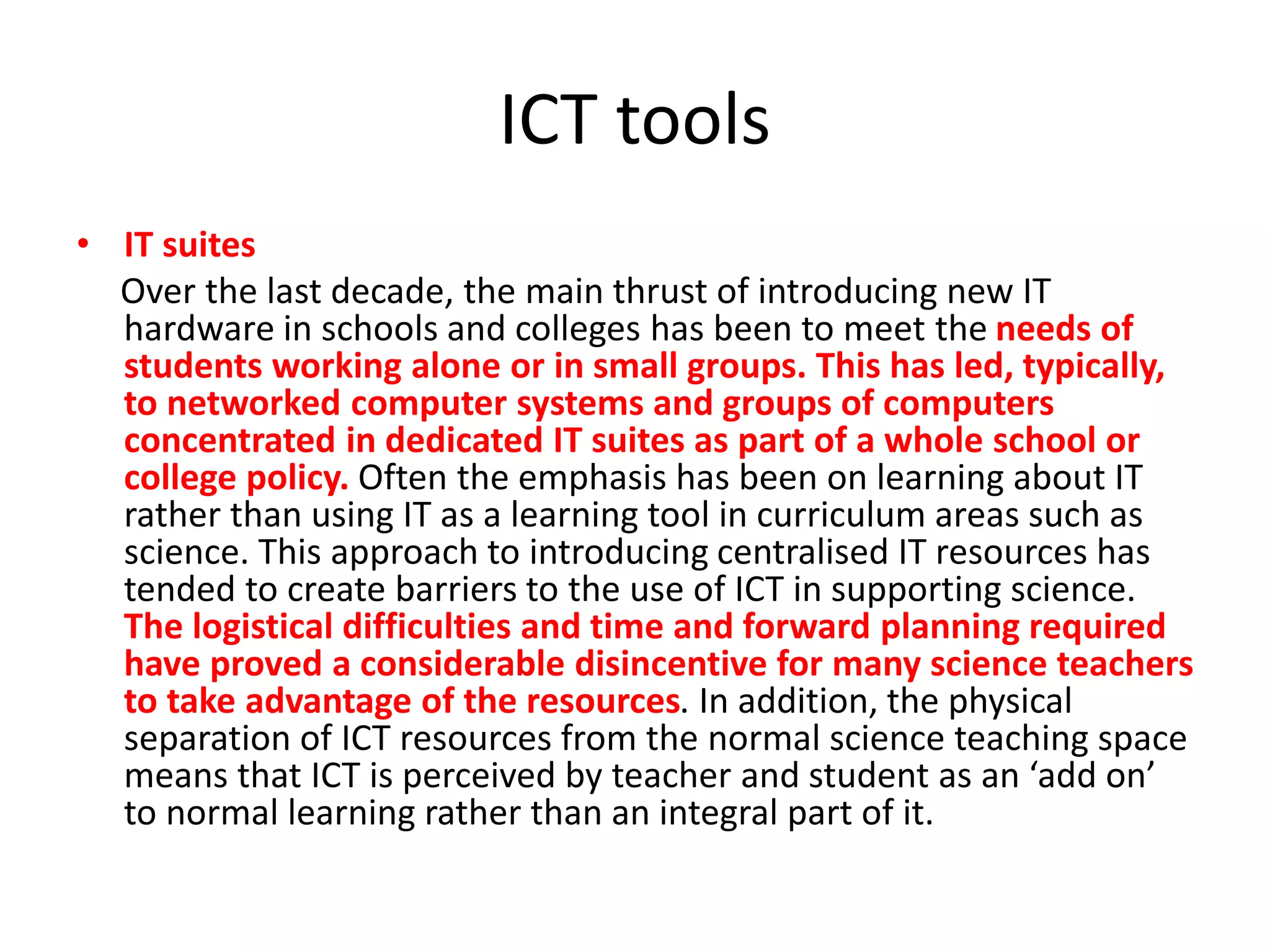 ICT tools
• IT suites
Over the last decade, the main thrust of introducing new IT
hardware in schools and colleges has been to meet the needs of
students working alone or in small groups. This has led, typically,
to networked computer systems and groups of computers
concentrated in dedicated IT suites as part of a whole school or
college policy. Often the emphasis has been on learning about IT
rather than using IT as a learning tool in curriculum areas such as
science. This approach to introducing centralised IT resources has
tended to create barriers to the use of ICT in supporting science.
The logistical difficulties and time and forward planning required
have proved a considerable disincentive for many science teachers
to take advantage of the resources. In addition, the physical
separation of ICT resources from the normal science teaching space
means that ICT is perceived by teacher and student as an ‘add on’
to normal learning rather than an integral part of it.
 