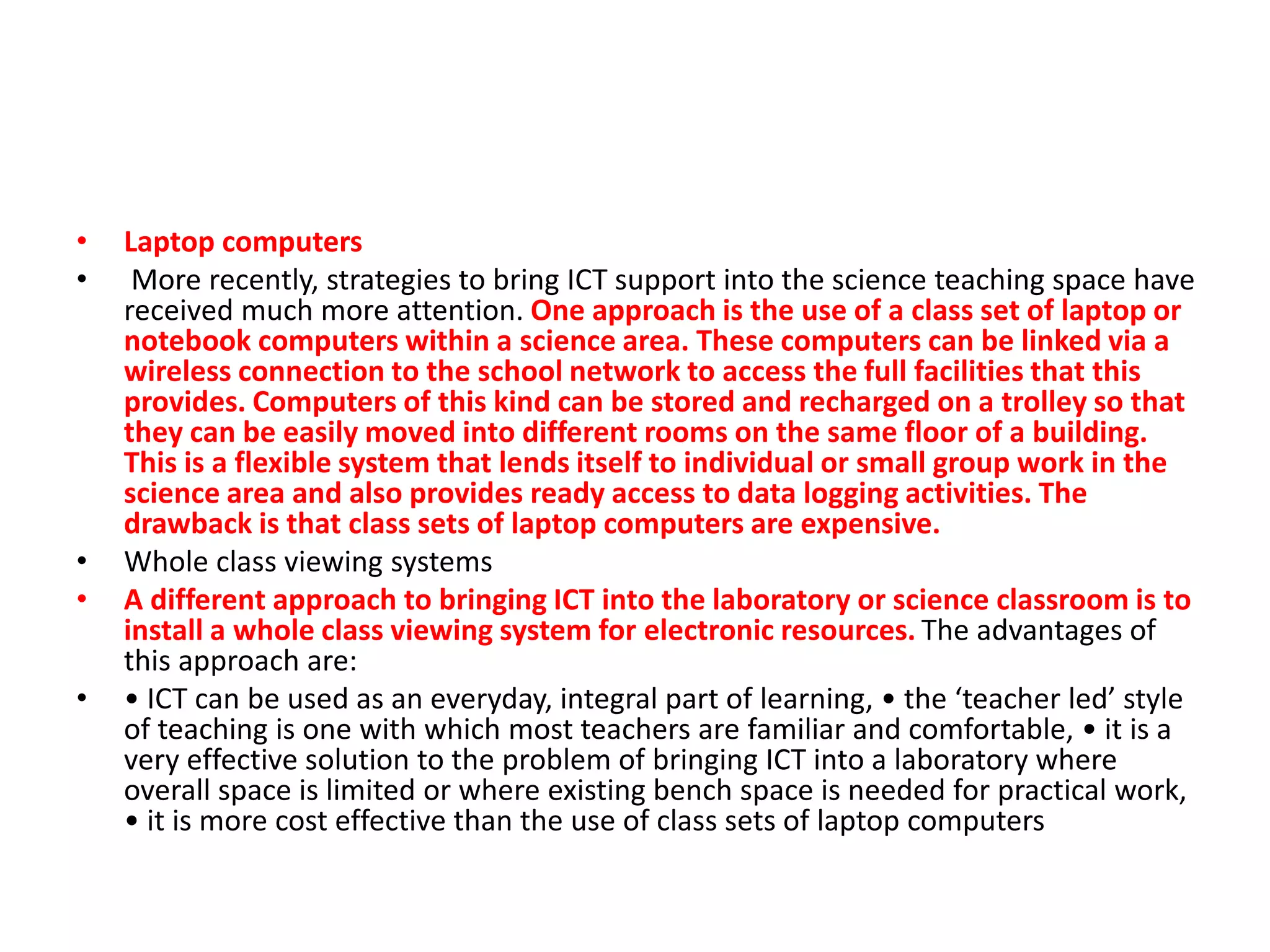 • Laptop computers
• More recently, strategies to bring ICT support into the science teaching space have
received much more attention. One approach is the use of a class set of laptop or
notebook computers within a science area. These computers can be linked via a
wireless connection to the school network to access the full facilities that this
provides. Computers of this kind can be stored and recharged on a trolley so that
they can be easily moved into different rooms on the same floor of a building.
This is a flexible system that lends itself to individual or small group work in the
science area and also provides ready access to data logging activities. The
drawback is that class sets of laptop computers are expensive.
• Whole class viewing systems
• A different approach to bringing ICT into the laboratory or science classroom is to
install a whole class viewing system for electronic resources. The advantages of
this approach are:
• • ICT can be used as an everyday, integral part of learning, • the ‘teacher led’ style
of teaching is one with which most teachers are familiar and comfortable, • it is a
very effective solution to the problem of bringing ICT into a laboratory where
overall space is limited or where existing bench space is needed for practical work,
• it is more cost effective than the use of class sets of laptop computers
 