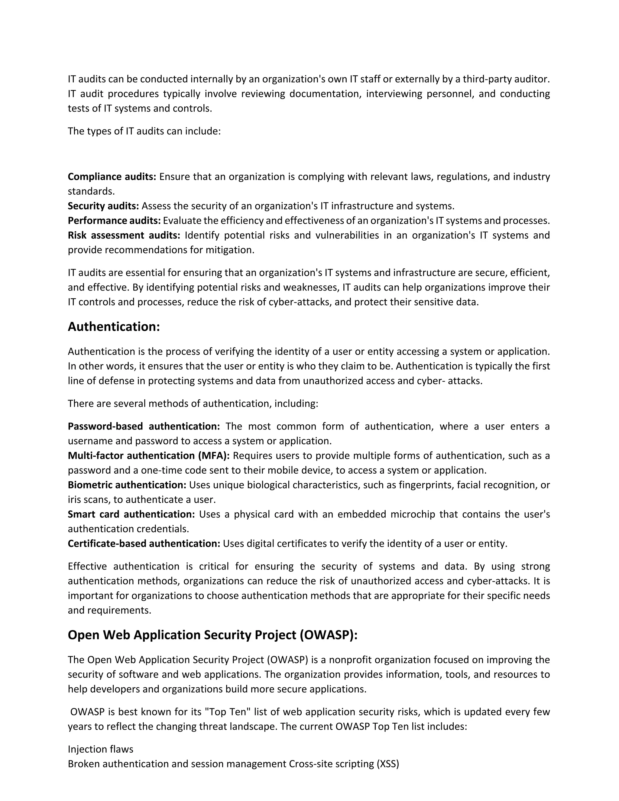 IT audits can be conducted internally by an organization's own IT staff or externally by a third-party auditor.
IT audit procedures typically involve reviewing documentation, interviewing personnel, and conducting
tests of IT systems and controls.
The types of IT audits can include:
Compliance audits: Ensure that an organization is complying with relevant laws, regulations, and industry
standards.
Security audits: Assess the security of an organization's IT infrastructure and systems.
Performance audits: Evaluate the efficiency and effectiveness of an organization's IT systems and processes.
Risk assessment audits: Identify potential risks and vulnerabilities in an organization's IT systems and
provide recommendations for mitigation.
IT audits are essential for ensuring that an organization's IT systems and infrastructure are secure, efficient,
and effective. By identifying potential risks and weaknesses, IT audits can help organizations improve their
IT controls and processes, reduce the risk of cyber-attacks, and protect their sensitive data.
Authentication:
Authentication is the process of verifying the identity of a user or entity accessing a system or application.
In other words, it ensures that the user or entity is who they claim to be. Authentication is typically the first
line of defense in protecting systems and data from unauthorized access and cyber- attacks.
There are several methods of authentication, including:
Password-based authentication: The most common form of authentication, where a user enters a
username and password to access a system or application.
Multi-factor authentication (MFA): Requires users to provide multiple forms of authentication, such as a
password and a one-time code sent to their mobile device, to access a system or application.
Biometric authentication: Uses unique biological characteristics, such as fingerprints, facial recognition, or
iris scans, to authenticate a user.
Smart card authentication: Uses a physical card with an embedded microchip that contains the user's
authentication credentials.
Certificate-based authentication: Uses digital certificates to verify the identity of a user or entity.
Effective authentication is critical for ensuring the security of systems and data. By using strong
authentication methods, organizations can reduce the risk of unauthorized access and cyber-attacks. It is
important for organizations to choose authentication methods that are appropriate for their specific needs
and requirements.
Open Web Application Security Project (OWASP):
The Open Web Application Security Project (OWASP) is a nonprofit organization focused on improving the
security of software and web applications. The organization provides information, tools, and resources to
help developers and organizations build more secure applications.
OWASP is best known for its "Top Ten" list of web application security risks, which is updated every few
years to reflect the changing threat landscape. The current OWASP Top Ten list includes:
Injection flaws
Broken authentication and session management Cross-site scripting (XSS)
 