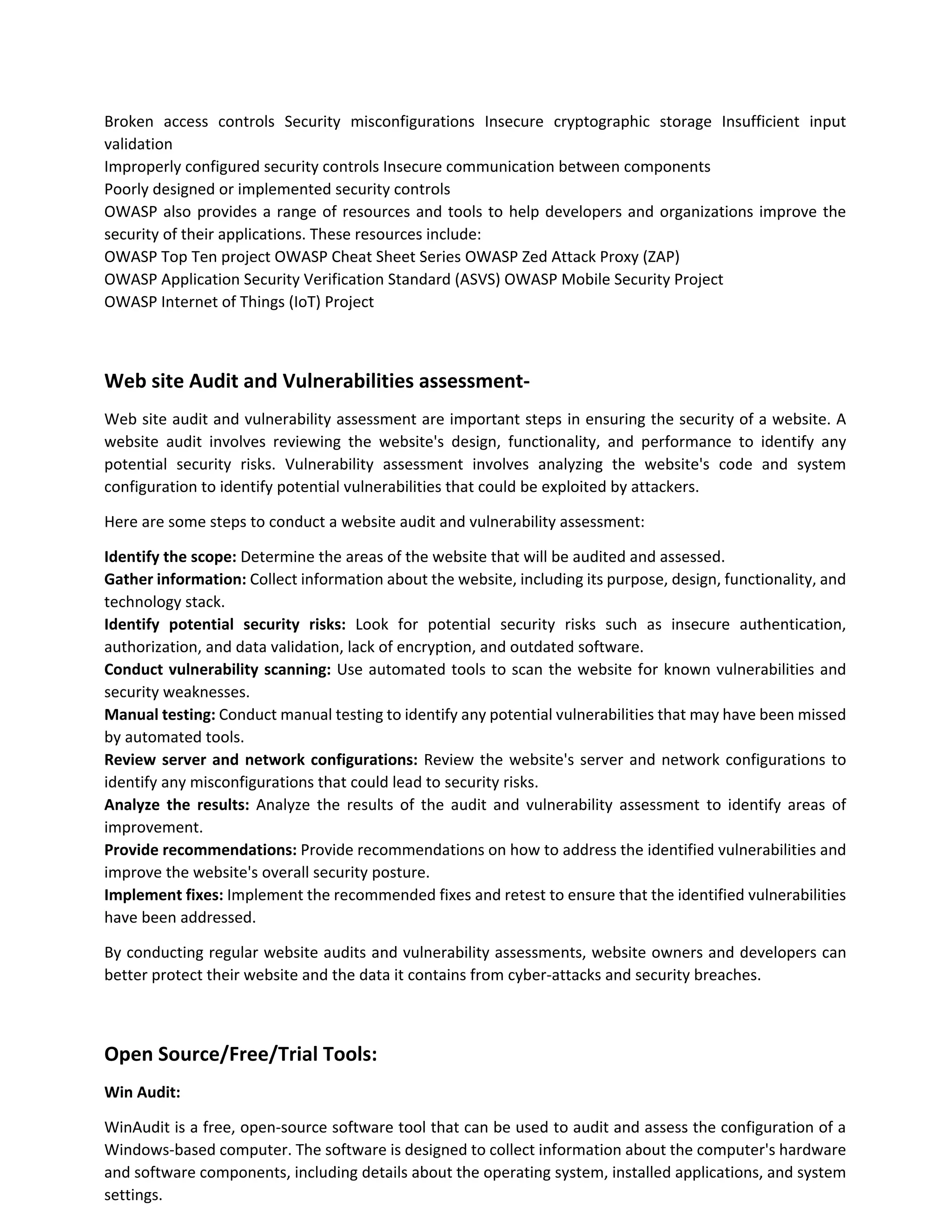 Broken access controls Security misconfigurations Insecure cryptographic storage Insufficient input
validation
Improperly configured security controls Insecure communication between components
Poorly designed or implemented security controls
OWASP also provides a range of resources and tools to help developers and organizations improve the
security of their applications. These resources include:
OWASP Top Ten project OWASP Cheat Sheet Series OWASP Zed Attack Proxy (ZAP)
OWASP Application Security Verification Standard (ASVS) OWASP Mobile Security Project
OWASP Internet of Things (IoT) Project
Web site Audit and Vulnerabilities assessment-
Web site audit and vulnerability assessment are important steps in ensuring the security of a website. A
website audit involves reviewing the website's design, functionality, and performance to identify any
potential security risks. Vulnerability assessment involves analyzing the website's code and system
configuration to identify potential vulnerabilities that could be exploited by attackers.
Here are some steps to conduct a website audit and vulnerability assessment:
Identify the scope: Determine the areas of the website that will be audited and assessed.
Gather information: Collect information about the website, including its purpose, design, functionality, and
technology stack.
Identify potential security risks: Look for potential security risks such as insecure authentication,
authorization, and data validation, lack of encryption, and outdated software.
Conduct vulnerability scanning: Use automated tools to scan the website for known vulnerabilities and
security weaknesses.
Manual testing: Conduct manual testing to identify any potential vulnerabilities that may have been missed
by automated tools.
Review server and network configurations: Review the website's server and network configurations to
identify any misconfigurations that could lead to security risks.
Analyze the results: Analyze the results of the audit and vulnerability assessment to identify areas of
improvement.
Provide recommendations: Provide recommendations on how to address the identified vulnerabilities and
improve the website's overall security posture.
Implement fixes: Implement the recommended fixes and retest to ensure that the identified vulnerabilities
have been addressed.
By conducting regular website audits and vulnerability assessments, website owners and developers can
better protect their website and the data it contains from cyber-attacks and security breaches.
Open Source/Free/Trial Tools:
Win Audit:
WinAudit is a free, open-source software tool that can be used to audit and assess the configuration of a
Windows-based computer. The software is designed to collect information about the computer's hardware
and software components, including details about the operating system, installed applications, and system
settings.
 