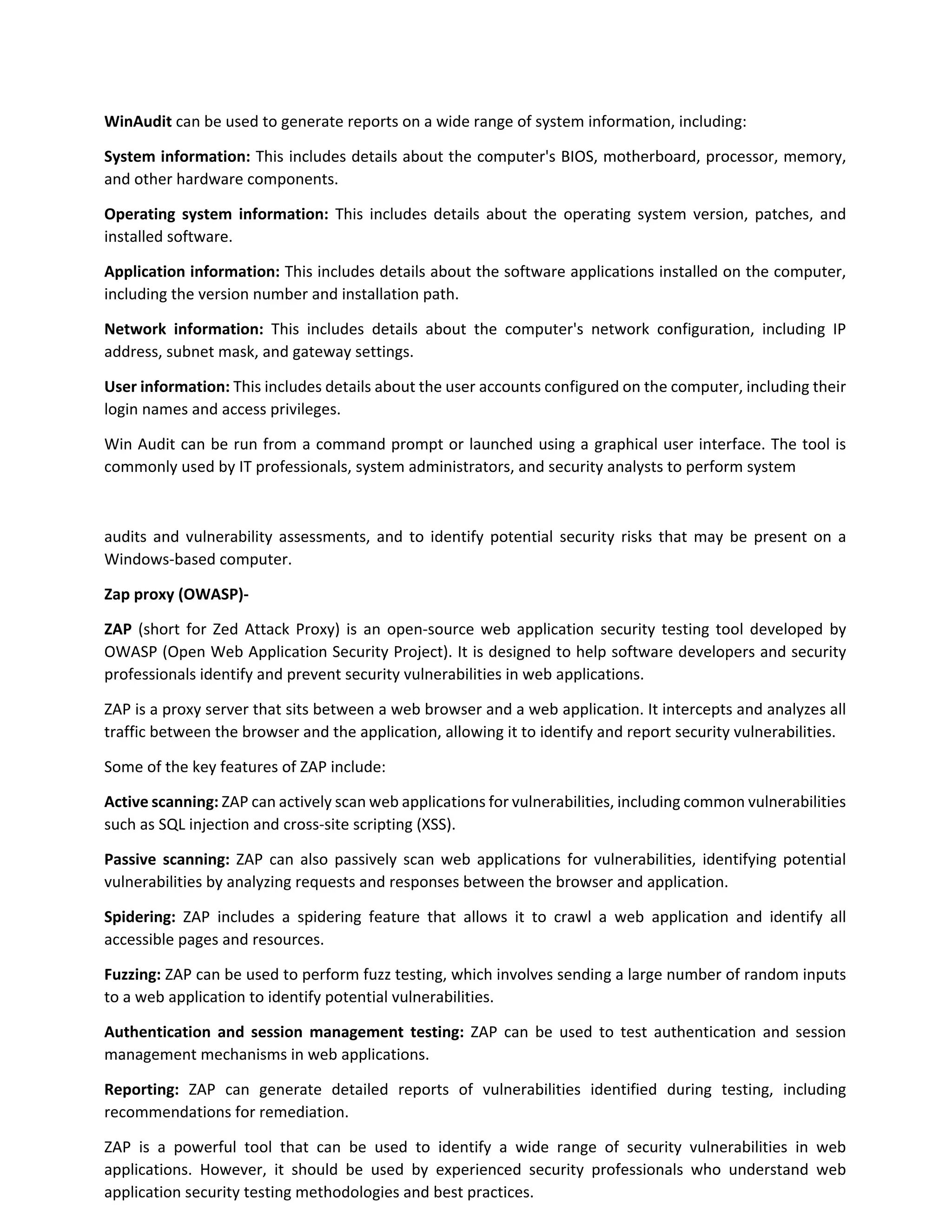 WinAudit can be used to generate reports on a wide range of system information, including:
System information: This includes details about the computer's BIOS, motherboard, processor, memory,
and other hardware components.
Operating system information: This includes details about the operating system version, patches, and
installed software.
Application information: This includes details about the software applications installed on the computer,
including the version number and installation path.
Network information: This includes details about the computer's network configuration, including IP
address, subnet mask, and gateway settings.
User information: This includes details about the user accounts configured on the computer, including their
login names and access privileges.
Win Audit can be run from a command prompt or launched using a graphical user interface. The tool is
commonly used by IT professionals, system administrators, and security analysts to perform system
audits and vulnerability assessments, and to identify potential security risks that may be present on a
Windows-based computer.
Zap proxy (OWASP)-
ZAP (short for Zed Attack Proxy) is an open-source web application security testing tool developed by
OWASP (Open Web Application Security Project). It is designed to help software developers and security
professionals identify and prevent security vulnerabilities in web applications.
ZAP is a proxy server that sits between a web browser and a web application. It intercepts and analyzes all
traffic between the browser and the application, allowing it to identify and report security vulnerabilities.
Some of the key features of ZAP include:
Active scanning: ZAP can actively scan web applications for vulnerabilities, including common vulnerabilities
such as SQL injection and cross-site scripting (XSS).
Passive scanning: ZAP can also passively scan web applications for vulnerabilities, identifying potential
vulnerabilities by analyzing requests and responses between the browser and application.
Spidering: ZAP includes a spidering feature that allows it to crawl a web application and identify all
accessible pages and resources.
Fuzzing: ZAP can be used to perform fuzz testing, which involves sending a large number of random inputs
to a web application to identify potential vulnerabilities.
Authentication and session management testing: ZAP can be used to test authentication and session
management mechanisms in web applications.
Reporting: ZAP can generate detailed reports of vulnerabilities identified during testing, including
recommendations for remediation.
ZAP is a powerful tool that can be used to identify a wide range of security vulnerabilities in web
applications. However, it should be used by experienced security professionals who understand web
application security testing methodologies and best practices.
 