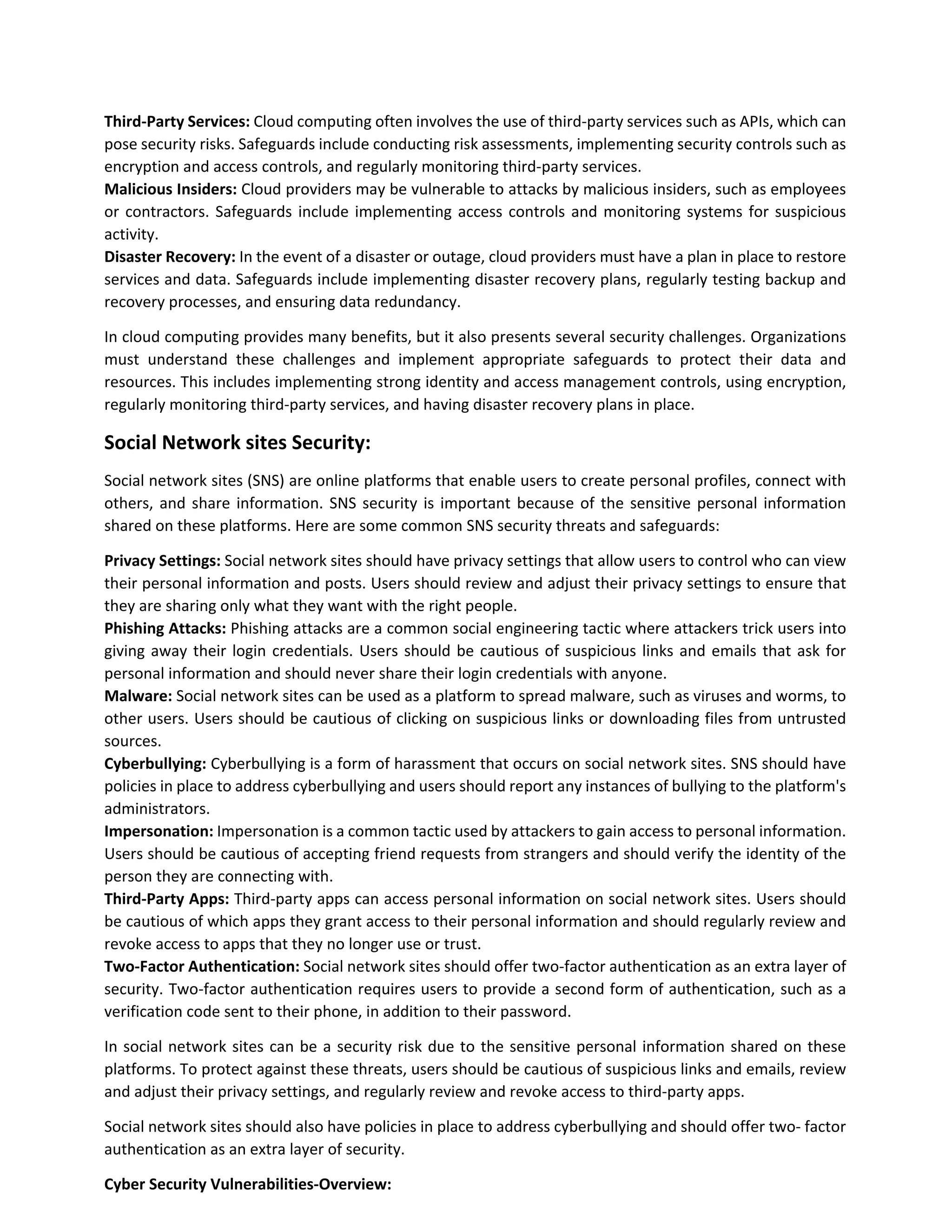 Third-Party Services: Cloud computing often involves the use of third-party services such as APIs, which can
pose security risks. Safeguards include conducting risk assessments, implementing security controls such as
encryption and access controls, and regularly monitoring third-party services.
Malicious Insiders: Cloud providers may be vulnerable to attacks by malicious insiders, such as employees
or contractors. Safeguards include implementing access controls and monitoring systems for suspicious
activity.
Disaster Recovery: In the event of a disaster or outage, cloud providers must have a plan in place to restore
services and data. Safeguards include implementing disaster recovery plans, regularly testing backup and
recovery processes, and ensuring data redundancy.
In cloud computing provides many benefits, but it also presents several security challenges. Organizations
must understand these challenges and implement appropriate safeguards to protect their data and
resources. This includes implementing strong identity and access management controls, using encryption,
regularly monitoring third-party services, and having disaster recovery plans in place.
Social Network sites Security:
Social network sites (SNS) are online platforms that enable users to create personal profiles, connect with
others, and share information. SNS security is important because of the sensitive personal information
shared on these platforms. Here are some common SNS security threats and safeguards:
Privacy Settings: Social network sites should have privacy settings that allow users to control who can view
their personal information and posts. Users should review and adjust their privacy settings to ensure that
they are sharing only what they want with the right people.
Phishing Attacks: Phishing attacks are a common social engineering tactic where attackers trick users into
giving away their login credentials. Users should be cautious of suspicious links and emails that ask for
personal information and should never share their login credentials with anyone.
Malware: Social network sites can be used as a platform to spread malware, such as viruses and worms, to
other users. Users should be cautious of clicking on suspicious links or downloading files from untrusted
sources.
Cyberbullying: Cyberbullying is a form of harassment that occurs on social network sites. SNS should have
policies in place to address cyberbullying and users should report any instances of bullying to the platform's
administrators.
Impersonation: Impersonation is a common tactic used by attackers to gain access to personal information.
Users should be cautious of accepting friend requests from strangers and should verify the identity of the
person they are connecting with.
Third-Party Apps: Third-party apps can access personal information on social network sites. Users should
be cautious of which apps they grant access to their personal information and should regularly review and
revoke access to apps that they no longer use or trust.
Two-Factor Authentication: Social network sites should offer two-factor authentication as an extra layer of
security. Two-factor authentication requires users to provide a second form of authentication, such as a
verification code sent to their phone, in addition to their password.
In social network sites can be a security risk due to the sensitive personal information shared on these
platforms. To protect against these threats, users should be cautious of suspicious links and emails, review
and adjust their privacy settings, and regularly review and revoke access to third-party apps.
Social network sites should also have policies in place to address cyberbullying and should offer two- factor
authentication as an extra layer of security.
Cyber Security Vulnerabilities-Overview:
 