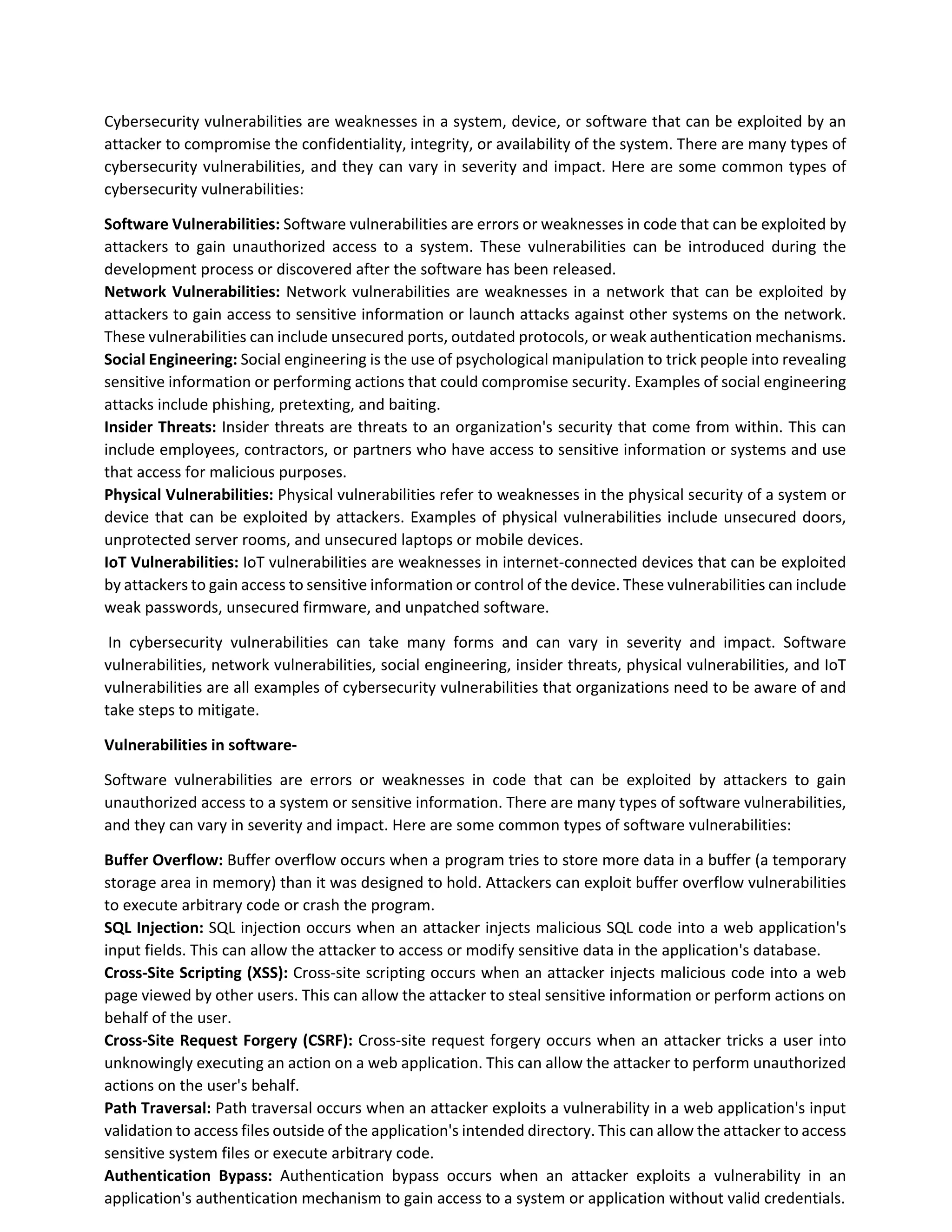 Cybersecurity vulnerabilities are weaknesses in a system, device, or software that can be exploited by an
attacker to compromise the confidentiality, integrity, or availability of the system. There are many types of
cybersecurity vulnerabilities, and they can vary in severity and impact. Here are some common types of
cybersecurity vulnerabilities:
Software Vulnerabilities: Software vulnerabilities are errors or weaknesses in code that can be exploited by
attackers to gain unauthorized access to a system. These vulnerabilities can be introduced during the
development process or discovered after the software has been released.
Network Vulnerabilities: Network vulnerabilities are weaknesses in a network that can be exploited by
attackers to gain access to sensitive information or launch attacks against other systems on the network.
These vulnerabilities can include unsecured ports, outdated protocols, or weak authentication mechanisms.
Social Engineering: Social engineering is the use of psychological manipulation to trick people into revealing
sensitive information or performing actions that could compromise security. Examples of social engineering
attacks include phishing, pretexting, and baiting.
Insider Threats: Insider threats are threats to an organization's security that come from within. This can
include employees, contractors, or partners who have access to sensitive information or systems and use
that access for malicious purposes.
Physical Vulnerabilities: Physical vulnerabilities refer to weaknesses in the physical security of a system or
device that can be exploited by attackers. Examples of physical vulnerabilities include unsecured doors,
unprotected server rooms, and unsecured laptops or mobile devices.
IoT Vulnerabilities: IoT vulnerabilities are weaknesses in internet-connected devices that can be exploited
by attackers to gain access to sensitive information or control of the device. These vulnerabilities can include
weak passwords, unsecured firmware, and unpatched software.
In cybersecurity vulnerabilities can take many forms and can vary in severity and impact. Software
vulnerabilities, network vulnerabilities, social engineering, insider threats, physical vulnerabilities, and IoT
vulnerabilities are all examples of cybersecurity vulnerabilities that organizations need to be aware of and
take steps to mitigate.
Vulnerabilities in software-
Software vulnerabilities are errors or weaknesses in code that can be exploited by attackers to gain
unauthorized access to a system or sensitive information. There are many types of software vulnerabilities,
and they can vary in severity and impact. Here are some common types of software vulnerabilities:
Buffer Overflow: Buffer overflow occurs when a program tries to store more data in a buffer (a temporary
storage area in memory) than it was designed to hold. Attackers can exploit buffer overflow vulnerabilities
to execute arbitrary code or crash the program.
SQL Injection: SQL injection occurs when an attacker injects malicious SQL code into a web application's
input fields. This can allow the attacker to access or modify sensitive data in the application's database.
Cross-Site Scripting (XSS): Cross-site scripting occurs when an attacker injects malicious code into a web
page viewed by other users. This can allow the attacker to steal sensitive information or perform actions on
behalf of the user.
Cross-Site Request Forgery (CSRF): Cross-site request forgery occurs when an attacker tricks a user into
unknowingly executing an action on a web application. This can allow the attacker to perform unauthorized
actions on the user's behalf.
Path Traversal: Path traversal occurs when an attacker exploits a vulnerability in a web application's input
validation to access files outside of the application's intended directory. This can allow the attacker to access
sensitive system files or execute arbitrary code.
Authentication Bypass: Authentication bypass occurs when an attacker exploits a vulnerability in an
application's authentication mechanism to gain access to a system or application without valid credentials.
 