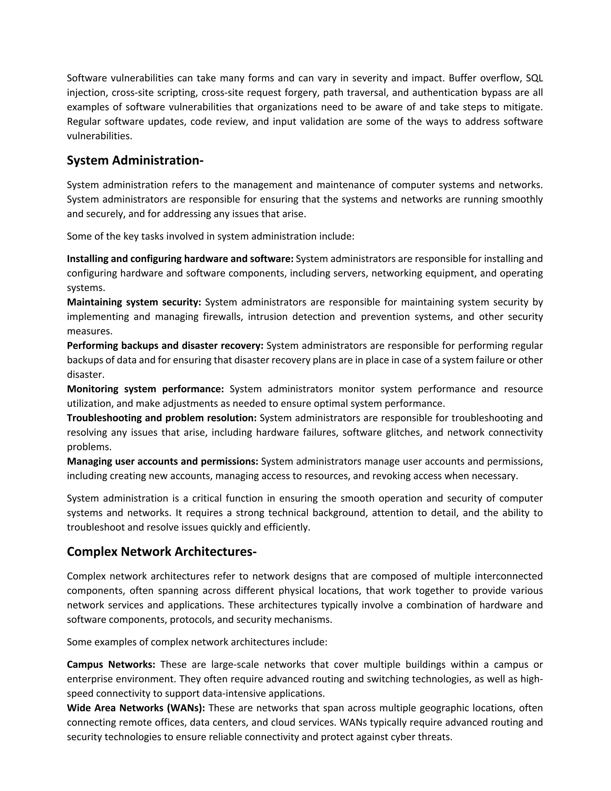 Software vulnerabilities can take many forms and can vary in severity and impact. Buffer overflow, SQL
injection, cross-site scripting, cross-site request forgery, path traversal, and authentication bypass are all
examples of software vulnerabilities that organizations need to be aware of and take steps to mitigate.
Regular software updates, code review, and input validation are some of the ways to address software
vulnerabilities.
System Administration-
System administration refers to the management and maintenance of computer systems and networks.
System administrators are responsible for ensuring that the systems and networks are running smoothly
and securely, and for addressing any issues that arise.
Some of the key tasks involved in system administration include:
Installing and configuring hardware and software: System administrators are responsible for installing and
configuring hardware and software components, including servers, networking equipment, and operating
systems.
Maintaining system security: System administrators are responsible for maintaining system security by
implementing and managing firewalls, intrusion detection and prevention systems, and other security
measures.
Performing backups and disaster recovery: System administrators are responsible for performing regular
backups of data and for ensuring that disaster recovery plans are in place in case of a system failure or other
disaster.
Monitoring system performance: System administrators monitor system performance and resource
utilization, and make adjustments as needed to ensure optimal system performance.
Troubleshooting and problem resolution: System administrators are responsible for troubleshooting and
resolving any issues that arise, including hardware failures, software glitches, and network connectivity
problems.
Managing user accounts and permissions: System administrators manage user accounts and permissions,
including creating new accounts, managing access to resources, and revoking access when necessary.
System administration is a critical function in ensuring the smooth operation and security of computer
systems and networks. It requires a strong technical background, attention to detail, and the ability to
troubleshoot and resolve issues quickly and efficiently.
Complex Network Architectures-
Complex network architectures refer to network designs that are composed of multiple interconnected
components, often spanning across different physical locations, that work together to provide various
network services and applications. These architectures typically involve a combination of hardware and
software components, protocols, and security mechanisms.
Some examples of complex network architectures include:
Campus Networks: These are large-scale networks that cover multiple buildings within a campus or
enterprise environment. They often require advanced routing and switching technologies, as well as high-
speed connectivity to support data-intensive applications.
Wide Area Networks (WANs): These are networks that span across multiple geographic locations, often
connecting remote offices, data centers, and cloud services. WANs typically require advanced routing and
security technologies to ensure reliable connectivity and protect against cyber threats.
 