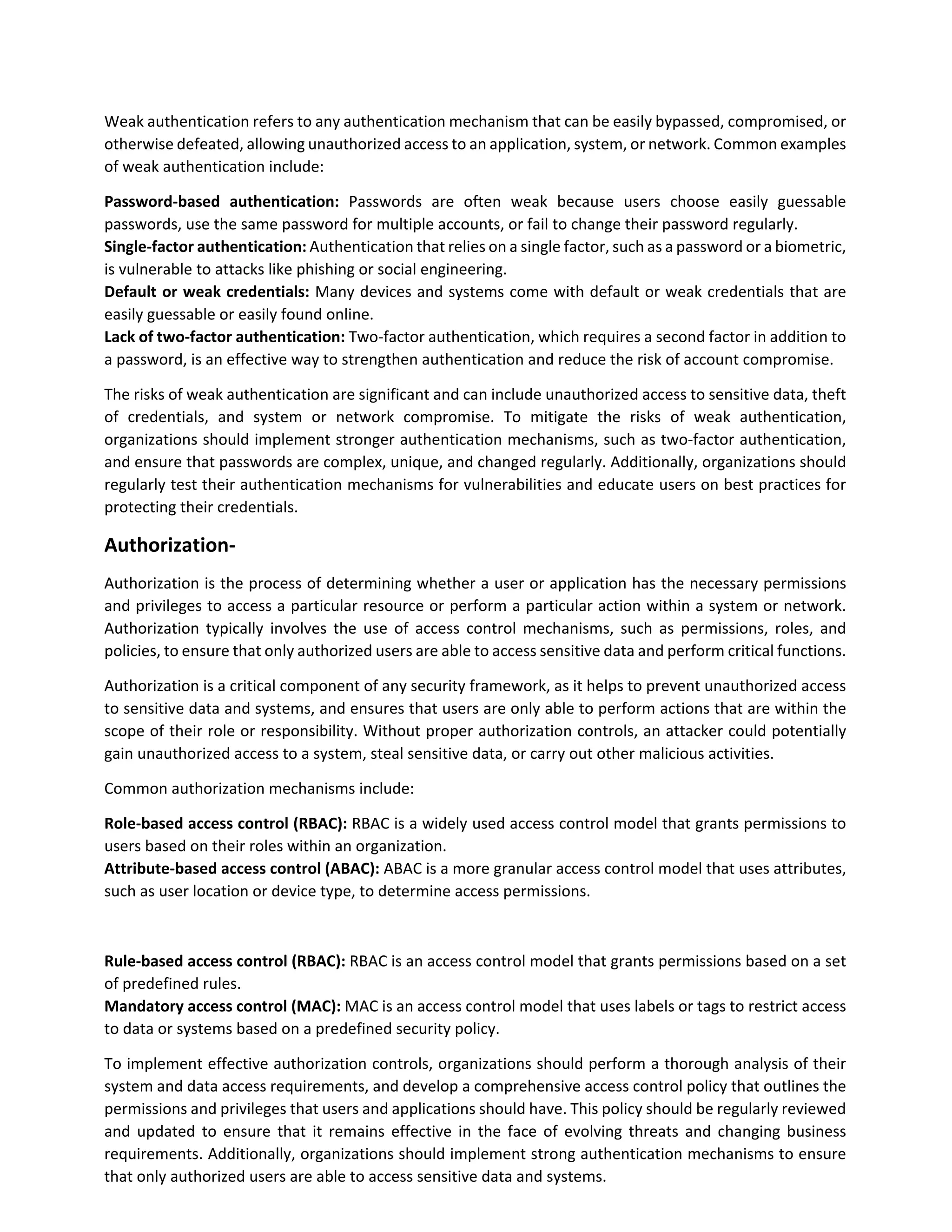 Weak authentication refers to any authentication mechanism that can be easily bypassed, compromised, or
otherwise defeated, allowing unauthorized access to an application, system, or network. Common examples
of weak authentication include:
Password-based authentication: Passwords are often weak because users choose easily guessable
passwords, use the same password for multiple accounts, or fail to change their password regularly.
Single-factor authentication: Authentication that relies on a single factor, such as a password or a biometric,
is vulnerable to attacks like phishing or social engineering.
Default or weak credentials: Many devices and systems come with default or weak credentials that are
easily guessable or easily found online.
Lack of two-factor authentication: Two-factor authentication, which requires a second factor in addition to
a password, is an effective way to strengthen authentication and reduce the risk of account compromise.
The risks of weak authentication are significant and can include unauthorized access to sensitive data, theft
of credentials, and system or network compromise. To mitigate the risks of weak authentication,
organizations should implement stronger authentication mechanisms, such as two-factor authentication,
and ensure that passwords are complex, unique, and changed regularly. Additionally, organizations should
regularly test their authentication mechanisms for vulnerabilities and educate users on best practices for
protecting their credentials.
Authorization-
Authorization is the process of determining whether a user or application has the necessary permissions
and privileges to access a particular resource or perform a particular action within a system or network.
Authorization typically involves the use of access control mechanisms, such as permissions, roles, and
policies, to ensure that only authorized users are able to access sensitive data and perform critical functions.
Authorization is a critical component of any security framework, as it helps to prevent unauthorized access
to sensitive data and systems, and ensures that users are only able to perform actions that are within the
scope of their role or responsibility. Without proper authorization controls, an attacker could potentially
gain unauthorized access to a system, steal sensitive data, or carry out other malicious activities.
Common authorization mechanisms include:
Role-based access control (RBAC): RBAC is a widely used access control model that grants permissions to
users based on their roles within an organization.
Attribute-based access control (ABAC): ABAC is a more granular access control model that uses attributes,
such as user location or device type, to determine access permissions.
Rule-based access control (RBAC): RBAC is an access control model that grants permissions based on a set
of predefined rules.
Mandatory access control (MAC): MAC is an access control model that uses labels or tags to restrict access
to data or systems based on a predefined security policy.
To implement effective authorization controls, organizations should perform a thorough analysis of their
system and data access requirements, and develop a comprehensive access control policy that outlines the
permissions and privileges that users and applications should have. This policy should be regularly reviewed
and updated to ensure that it remains effective in the face of evolving threats and changing business
requirements. Additionally, organizations should implement strong authentication mechanisms to ensure
that only authorized users are able to access sensitive data and systems.
 