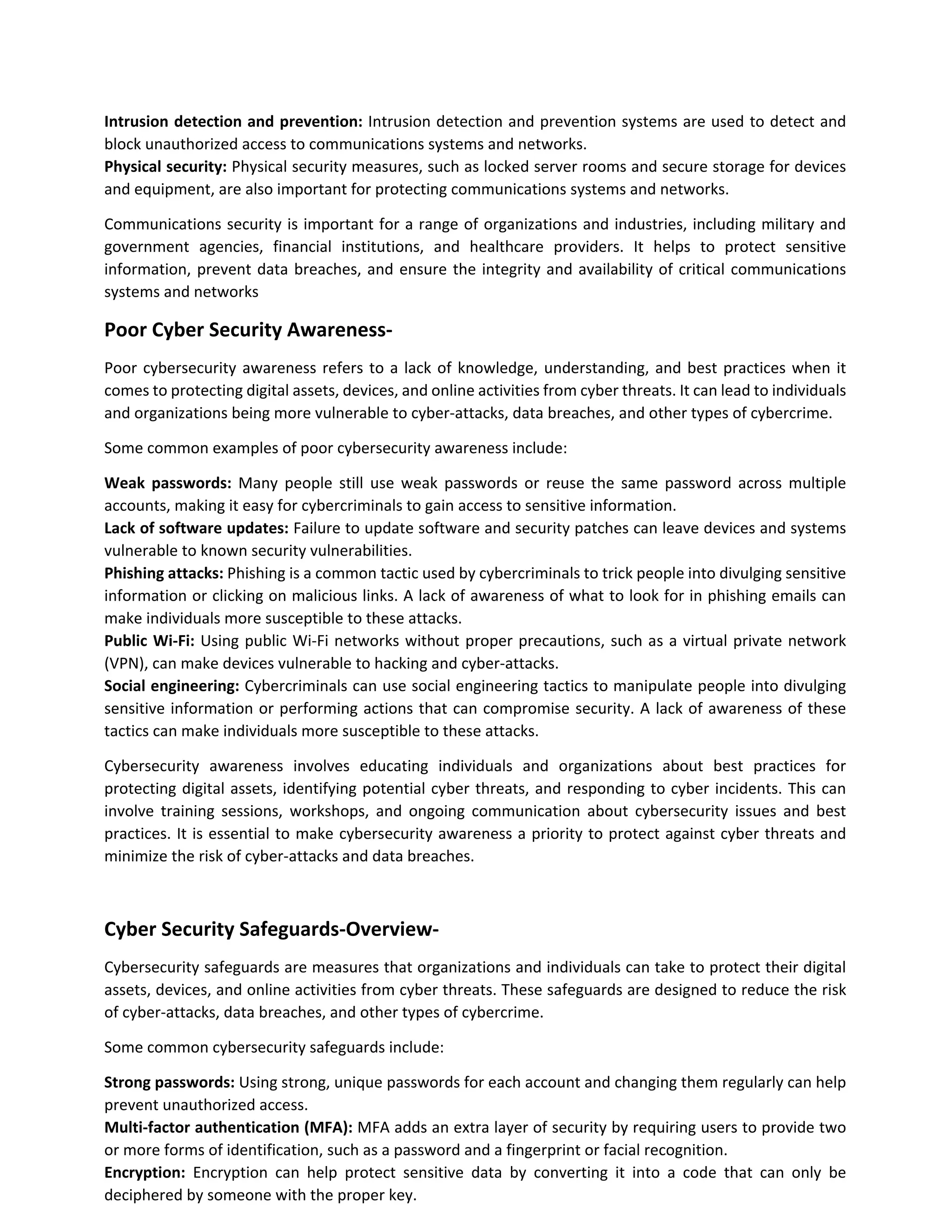 Intrusion detection and prevention: Intrusion detection and prevention systems are used to detect and
block unauthorized access to communications systems and networks.
Physical security: Physical security measures, such as locked server rooms and secure storage for devices
and equipment, are also important for protecting communications systems and networks.
Communications security is important for a range of organizations and industries, including military and
government agencies, financial institutions, and healthcare providers. It helps to protect sensitive
information, prevent data breaches, and ensure the integrity and availability of critical communications
systems and networks
Poor Cyber Security Awareness-
Poor cybersecurity awareness refers to a lack of knowledge, understanding, and best practices when it
comes to protecting digital assets, devices, and online activities from cyber threats. It can lead to individuals
and organizations being more vulnerable to cyber-attacks, data breaches, and other types of cybercrime.
Some common examples of poor cybersecurity awareness include:
Weak passwords: Many people still use weak passwords or reuse the same password across multiple
accounts, making it easy for cybercriminals to gain access to sensitive information.
Lack of software updates: Failure to update software and security patches can leave devices and systems
vulnerable to known security vulnerabilities.
Phishing attacks: Phishing is a common tactic used by cybercriminals to trick people into divulging sensitive
information or clicking on malicious links. A lack of awareness of what to look for in phishing emails can
make individuals more susceptible to these attacks.
Public Wi-Fi: Using public Wi-Fi networks without proper precautions, such as a virtual private network
(VPN), can make devices vulnerable to hacking and cyber-attacks.
Social engineering: Cybercriminals can use social engineering tactics to manipulate people into divulging
sensitive information or performing actions that can compromise security. A lack of awareness of these
tactics can make individuals more susceptible to these attacks.
Cybersecurity awareness involves educating individuals and organizations about best practices for
protecting digital assets, identifying potential cyber threats, and responding to cyber incidents. This can
involve training sessions, workshops, and ongoing communication about cybersecurity issues and best
practices. It is essential to make cybersecurity awareness a priority to protect against cyber threats and
minimize the risk of cyber-attacks and data breaches.
Cyber Security Safeguards-Overview-
Cybersecurity safeguards are measures that organizations and individuals can take to protect their digital
assets, devices, and online activities from cyber threats. These safeguards are designed to reduce the risk
of cyber-attacks, data breaches, and other types of cybercrime.
Some common cybersecurity safeguards include:
Strong passwords: Using strong, unique passwords for each account and changing them regularly can help
prevent unauthorized access.
Multi-factor authentication (MFA): MFA adds an extra layer of security by requiring users to provide two
or more forms of identification, such as a password and a fingerprint or facial recognition.
Encryption: Encryption can help protect sensitive data by converting it into a code that can only be
deciphered by someone with the proper key.
 