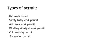 Types of permit:
• Hot work permit
• Safety Entry work permit
• Acid area work permit
• Working at height work permit
• Cold working permit
• Excavation permit
 