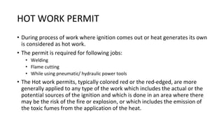 HOT WORK PERMIT
• During process of work where ignition comes out or heat generates its own
is considered as hot work.
• The permit is required for following jobs:
• Welding
• Flame cutting
• While using pneumatic/ hydraulic power tools
• The Hot work permits, typically colored red or the red-edged, are more
generally applied to any type of the work which includes the actual or the
potential sources of the ignition and which is done in an area where there
may be the risk of the fire or explosion, or which includes the emission of
the toxic fumes from the application of the heat.
 