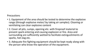 Precautions
• 1. Equipment of the area should be tested to determine the explosive
range (through explosive meter/ by taking air samples). Cleaning or
ventilating can clear explosive content
• 2. Cover all pits, sumps, opening etc. with fireproof material to
prevent spark entering and causing explosion or fire. Area and
surrounding are sufficiently wetted to facilitate extinguishments of
sparks, hot slag etc.
• 3. Adequate fire fighting equipment should be kept ready along with
the person who know the operation of the equipment.
 