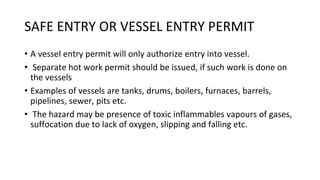SAFE ENTRY OR VESSEL ENTRY PERMIT
• A vessel entry permit will only authorize entry into vessel.
• Separate hot work permit should be issued, if such work is done on
the vessels
• Examples of vessels are tanks, drums, boilers, furnaces, barrels,
pipelines, sewer, pits etc.
• The hazard may be presence of toxic inflammables vapours of gases,
suffocation due to lack of oxygen, slipping and falling etc.
 