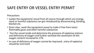 SAFE ENTRY OR VESSEL ENTRY PERMIT
Precautions
• Isolate the equipment/ vessel from all source through which any energy,
stock or harmful substance can get introduced by disconnecting, blinding,
blanket etc.
• Drain clear, wash the equipment vessel to make it free from toxic/
flammable gases and other harmful substances
• Test the vessel inside and determine the presence of explosive mixture
and deficiency of oxygen and further ventilate the workroom till the
oxygen content increased to 17%
• In case of deficiency of oxygen cannot be improved , entry of explosive
should be restricted
 