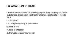 EXCAVATION PERMIT
• Hazards in excavation are breaking of pipe likely carrying hazardous
substances, breaking of electrical / telephone cables etc. It results
into:
• 1. Accidents
• 2. Disruption/ delay in production
• 3. Loss of life
• 4. Loss of property
• 5. Disruption in communication
 
