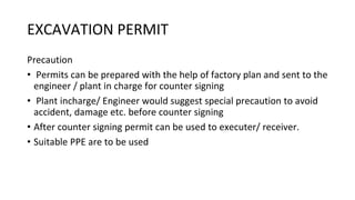 EXCAVATION PERMIT
Precaution
• Permits can be prepared with the help of factory plan and sent to the
engineer / plant in charge for counter signing
• Plant incharge/ Engineer would suggest special precaution to avoid
accident, damage etc. before counter signing
• After counter signing permit can be used to executer/ receiver.
• Suitable PPE are to be used
 