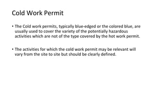 Cold Work Permit
• The Cold work permits, typically blue-edged or the colored blue, are
usually used to cover the variety of the potentially hazardous
activities which are not of the type covered by the hot work permit.
• The activities for which the cold work permit may be relevant will
vary from the site to site but should be clearly defined.
 