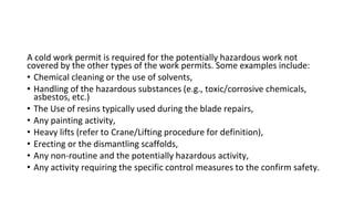 A cold work permit is required for the potentially hazardous work not
covered by the other types of the work permits. Some examples include:
• Chemical cleaning or the use of solvents,
• Handling of the hazardous substances (e.g., toxic/corrosive chemicals,
asbestos, etc.)
• The Use of resins typically used during the blade repairs,
• Any painting activity,
• Heavy lifts (refer to Crane/Lifting procedure for definition),
• Erecting or the dismantling scaffolds,
• Any non-routine and the potentially hazardous activity,
• Any activity requiring the specific control measures to the confirm safety.
 