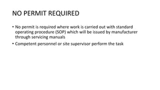 NO PERMIT REQUIRED
• No permit is required where work is carried out with standard
operating procedure (SOP) which will be issued by manufacturer
through servicing manuals
• Competent personnel or site supervisor perform the task
 