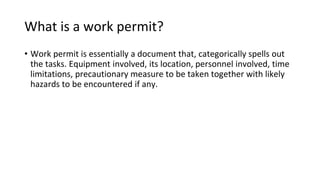 What is a work permit?
• Work permit is essentially a document that, categorically spells out
the tasks. Equipment involved, its location, personnel involved, time
limitations, precautionary measure to be taken together with likely
hazards to be encountered if any.
 