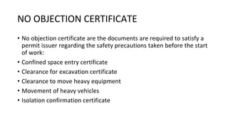 NO OBJECTION CERTIFICATE
• No objection certificate are the documents are required to satisfy a
permit issuer regarding the safety precautions taken before the start
of work:
• Confined space entry certificate
• Clearance for excavation certificate
• Clearance to move heavy equipment
• Movement of heavy vehicles
• Isolation confirmation certificate
 