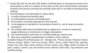 • Clause 2(0), Sch-19, rule 102, GFR, defines 'confined space' as any space by reason of its
construction as well as in relation to the nature of the work carried therein and where
hazards to the persons entering into working inside exist or are likely to develop during
working.
• Confined Space is also described as a place which,
1. Is mostly enclosed and partially open.
2. Is at atmospheric pressure and temperature.
3. Has limited or restricted openings for entry and exit.
4. Is not designed or intended for normal place of work (i.e. not for long time worker
occupancy).
5. Has unfavourable natural ventilation due to stagnant air, no free air movement,
oxygen deficiency or enrichment or nitrogen atmosphere.
6. Has contaminated air with toxic or / and flammable gas, dust etc and
7. May cause engulfment (swallowing) in unstable or loose material.
Examples (Types) of confined spaces are - Storage tank , Process vessels / Reaction Vessel,
Pressure Vessels, Boilers, Tank cars (trucks), Wells / bores, Under floor/ Floor opening,
Sumps, Pits, Silos, Pipes, Ducts, Gutters, Tunnels, Sewers, Vats, Bilges, Shafts, Go-down of
grain, sulphur, cement, clay and similarly loose material, Roof voids / Gap between roof
and false ceiling.
 