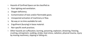 • Hazards of Confined Space can be classified as
1. Poor lighting and ventilation.
2. Oxygen deficiency.
3. Contamination of toxic and/or flammable gases.
4. Unexpected activation of machinery or flow.
5. No way or no time available for exit.
6. Engulfment (burying) in loose material.
7. Non specific work practices.
• Other hazards are suffocation, burning, poisoning, explosion, drowning, freezing,
crushing, entrapment, scalding, stroke, heat stress, radiation, physical trauma, injury
by moving machinery, slipping or falling etc.
 