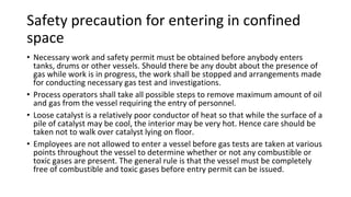Safety precaution for entering in confined
space
• Necessary work and safety permit must be obtained before anybody enters
tanks, drums or other vessels. Should there be any doubt about the presence of
gas while work is in progress, the work shall be stopped and arrangements made
for conducting necessary gas test and investigations.
• Process operators shall take all possible steps to remove maximum amount of oil
and gas from the vessel requiring the entry of personnel.
• Loose catalyst is a relatively poor conductor of heat so that while the surface of a
pile of catalyst may be cool, the interior may be very hot. Hence care should be
taken not to walk over catalyst lying on floor.
• Employees are not allowed to enter a vessel before gas tests are taken at various
points throughout the vessel to determine whether or not any combustible or
toxic gases are present. The general rule is that the vessel must be completely
free of combustible and toxic gases before entry permit can be issued.
 