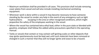 • Maximum ventilation shall be provided in all cases. This provision shall include removing
cover plates from vessel and will also include installing mechanical ventilating
equipment.
• Whenever work is done within a vessel it may become necessary to have someone
standing by the vessel to render any help in the event of any emergency such as light
hydrocarbons escaping in the area or other recognised conditions, which might
jeopardize the safety of the employees working in the vessel.
• Where the vessel has contained tetra ethyl lead, either in the pure state or blended with
gasoline, employee shall follow the added safety precautions specified in the operating
manual.
• Tanks or vessels that contain or may contain self-igniting scales or other deposits that
may ignite spontaneously must be kept wet until such materials have been removed or
changed in such a manner that they will no longer ignite and cease to be a hazard.
 