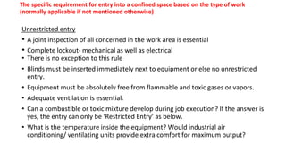 The specific requirement for entry into a confined space based on the type of work
(normally applicable if not mentioned otherwise)
Unrestricted entry
• A joint inspection of all concerned in the work area is essential
• Complete lockout- mechanical as well as electrical
• There is no exception to this rule
• Blinds must be inserted immediately next to equipment or else no unrestricted
entry.
• Equipment must be absolutely free from flammable and toxic gases or vapors.
• Adequate ventilation is essential.
• Can a combustible or toxic mixture develop during job execution? If the answer is
yes, the entry can only be ‘Restricted Entry’ as below.
• What is the temperature inside the equipment? Would industrial air
conditioning/ ventilating units provide extra comfort for maximum output?
 