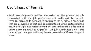 Usefulness of Permit:
• Work permits provide written information on the prevent hazards
connected with the job performance. It spells out the suitable
remedial measure to adopted to encounter the hazardous conditions
that are prevailing or that can be encountered while performing the
job. It also stipulates various conditions and limitations on the part of
persons actually required to perform the job. It indicates the various
types of personal protective equipment to used at different stages of
work.
 