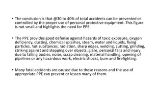 • The conclusion is that @30 to 40% of total accidents can be prevented or
controlled by the proper use of personal protective equipment. This figure
is not small and highlights the need for PPE.
• The PPE provides good defense against hazards of toxic exposure, oxygen
deficiency, dusting, chemical splashes, steam, water and liquids, flying
particles, hot substances, radiation, sharp edges, welding, cutting, grinding,
striking against and stepping over objects, glare, personal falls and injury
due to falling bodies, noise, scrap cleaning, material handling, opening of
pipelines or any hazardous work, electric shocks, burn and firefighting.
• Many fatal accidents are caused due to these reasons and the use of
appropriate PPE can prevent or lessen many of them.
 