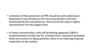 • Limitation of the protection by PPE should be well understood.
Respirators have limited use for the concentration and time
mentioned by the manufacturer. they cannot be used in higher
concentration for the longest time.
• In heavy concentration, only self-breathing apparatus (SBA) is
recommended and that too for a limited time. Instead of providing
hood and suction on flying particles, there is no meaning of giving
respirators to the worker.
 