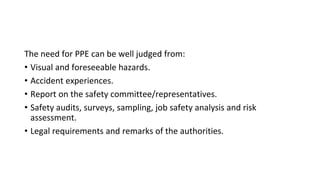 The need for PPE can be well judged from:
• Visual and foreseeable hazards.
• Accident experiences.
• Report on the safety committee/representatives.
• Safety audits, surveys, sampling, job safety analysis and risk
assessment.
• Legal requirements and remarks of the authorities.
 