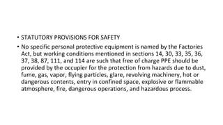 • STATUTORY PROVISIONS FOR SAFETY
• No specific personal protective equipment is named by the Factories
Act, but working conditions mentioned in sections 14, 30, 33, 35, 36,
37, 38, 87, 111, and 114 are such that free of charge PPE should be
provided by the occupier for the protection from hazards due to dust,
fume, gas, vapor, flying particles, glare, revolving machinery, hot or
dangerous contents, entry in confined space, explosive or flammable
atmosphere, fire, dangerous operations, and hazardous process.
 