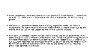 • Rules prescribed under the above sections provide further details. 27 schedules
of Rule 102 of the Gujarat Factories Rules indicate the need for PPE at many
places.
• Duty is cast upon the workers not to wilfully neglect to make use of such
equipment and not to interfere with or misuse them. Model Rule 58 u/s 35 and
Model Rule 95 u/s 87 also prescribe PPE for the specific process.
• Rule 68B, GFR states that the PPE shall conform to the Indian Standards. OSHA
standards prescribe tremendous details for PPE. Noise-induced hearing loss is an
occupational disease under the 3rd Schedule of the Factories Act. Schedule 23
u/r 102, GFR requires noise reduction below 90 dBA or to provide ear protectors
to workers and their auditory examination by the doctor. Sch. 27 required
protection against cotton dust.
 