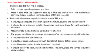 SELECTION AND CLASSIFICATION
• Once it is decided that PPE is needed,
1. Select proper type of equipment and then
2. Make it sure that the supervisor sees to it that the worker uses and maintains-it
correctly. Proper selection, training and use of PPE are essential.
• Factors of selection or requisite characteristics of PPE are :
1. It should give adequate protection against the nature, severity and type of hazard.
2. It should be of minimum weight, should give minimum discomfort with protective
efficiency.
3. Attachment to the body should be flexible yet effective.
4. The wearer should not be restricted in movement" or perceptions required for the job.
5. It should be durable and attractive.
6. It should not cause any hazard through its material, design, defect, use or failure.
7. It should conform Indian Standards and tests required
8. It should be easy to clean, repair and maintain. The parts, piece and service should be
easily available
 