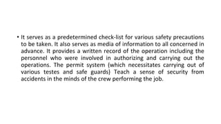 • It serves as a predetermined check-list for various safety precautions
to be taken. It also serves as media of information to all concerned in
advance. It provides a written record of the operation including the
personnel who were involved in authorizing and carrying out the
operations. The permit system (which necessitates carrying out of
various testes and safe guards) Teach a sense of security from
accidents in the minds of the crew performing the job.
 