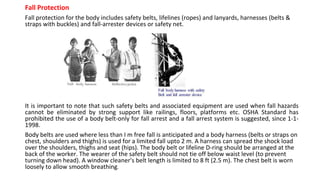 Fall Protection
Fall protection for the body includes safety belts, lifelines (ropes) and lanyards, harnesses (belts &
straps with buckles) and fall-arrester devices or safety net.
It is important to note that such safety belts and associated equipment are used when fall hazards
cannot be eliminated by strong support like railings, floors, platforms etc. OSHA Standard has
prohibited the use of a body belt-only for fall arrest and a fall arrest system is suggested, since 1-1-
1998.
Body belts are used where less than I m free fall is anticipated and a body harness (belts or straps on
chest, shoulders and thighs) is used for a limited fall upto 2 m. A harness can spread the shock load
over the shoulders, thighs and seat (hips). The body belt or lifeline D-ring should be arranged at the
back of the worker. The wearer of the safety belt should not tie off below waist level (to prevent
turning down head). A window cleaner's belt length is limited to 8 ft (2.5 m). The chest belt is worn
loosely to allow smooth breathing.
 